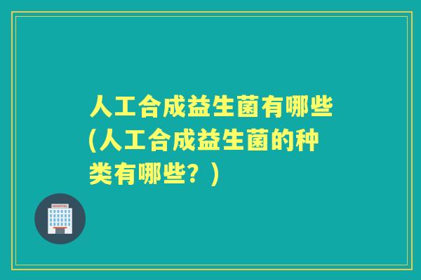 人工合成益生菌有哪些(人工合成益生菌的种类有哪些？)
