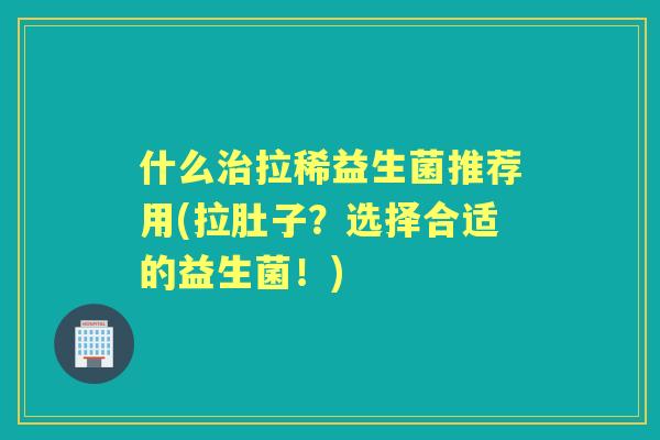 什么拉稀益生菌推荐用(拉肚子？选择合适的益生菌！)