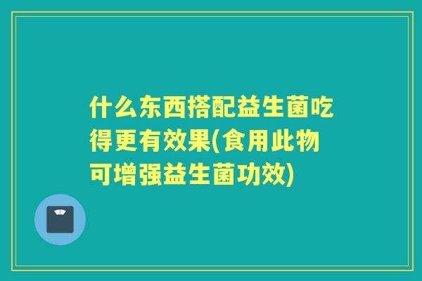 什么东西搭配益生菌吃得更有效果(食用此物可增强益生菌功效)