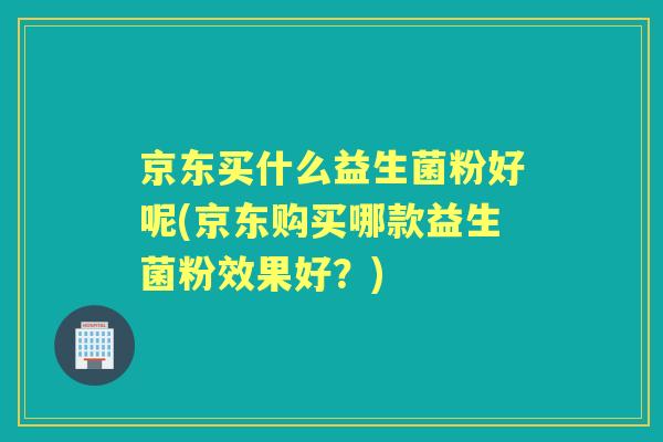 京东买什么益生菌粉好呢(京东购买哪款益生菌粉效果好？)