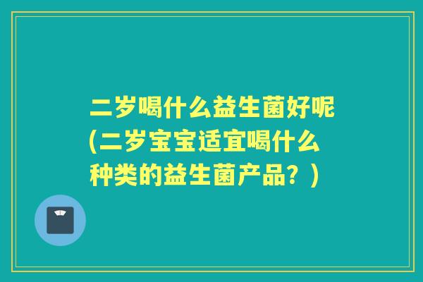 二岁喝什么益生菌好呢(二岁宝宝适宜喝什么种类的益生菌产品？)