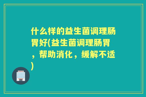 什么样的益生菌调理肠胃好(益生菌调理肠胃，帮助消化，缓解不适)