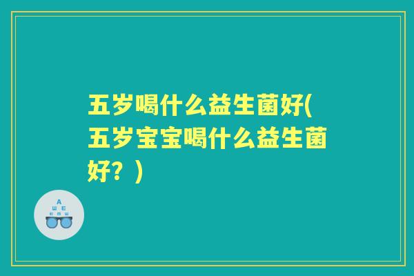五岁喝什么益生菌好(五岁宝宝喝什么益生菌好？)