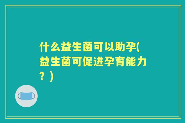 什么益生菌可以助孕(益生菌可促进孕育能力？)