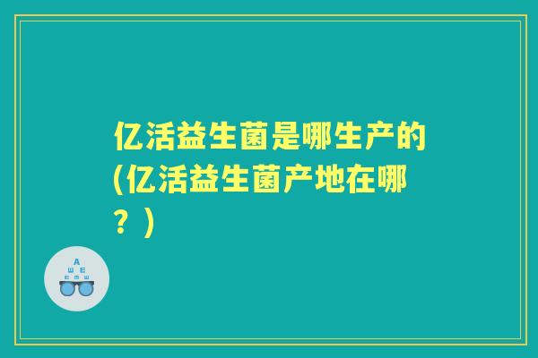 亿活益生菌是哪生产的(亿活益生菌产地在哪？)