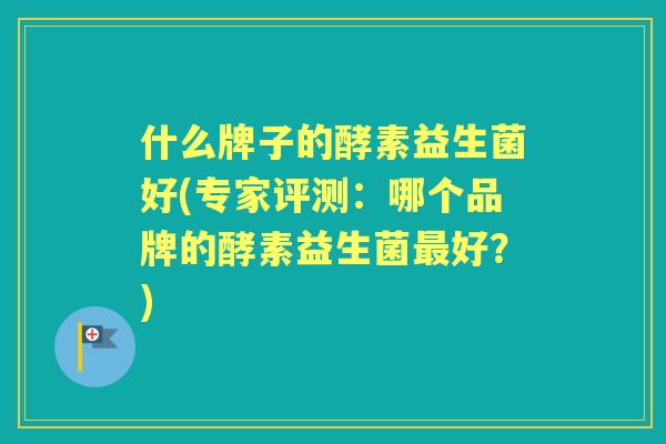 什么牌子的酵素益生菌好(专家评测：哪个品牌的酵素益生菌好？)