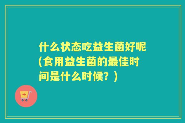 什么状态吃益生菌好呢(食用益生菌的佳时间是什么时候？)