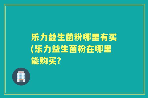 乐力益生菌粉哪里有买(乐力益生菌粉在哪里能购买？
