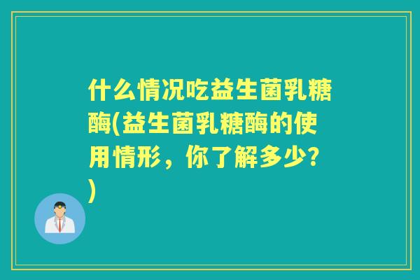 什么情况吃益生菌乳糖酶(益生菌乳糖酶的使用情形，你了解多少？)