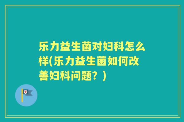 乐力益生菌对怎么样(乐力益生菌如何改善问题？)