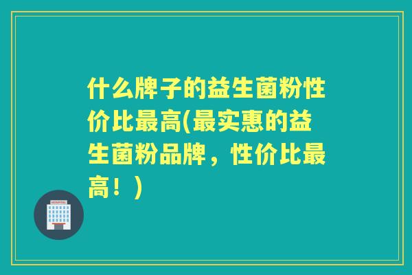 什么牌子的益生菌粉性价比高(实惠的益生菌粉品牌，性价比高！)
