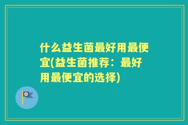什么益生菌好用便宜(益生菌推荐：好用便宜的选择)