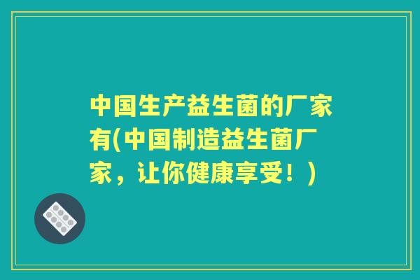中国生产益生菌的厂家有(中国制造益生菌厂家，让你健康享受！)