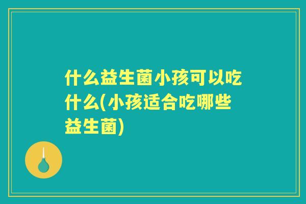什么益生菌小孩可以吃什么(小孩适合吃哪些益生菌)