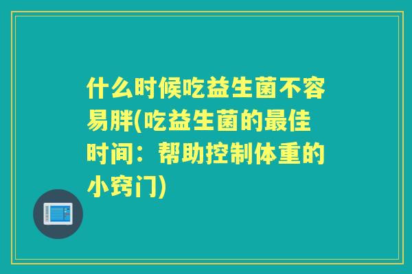 什么时候吃益生菌不容易胖(吃益生菌的佳时间:帮助控制体重的小窍门) 什么时候吃益生菌不容易胖(吃益生菌的佳时间:帮助控制体重的小窍门)