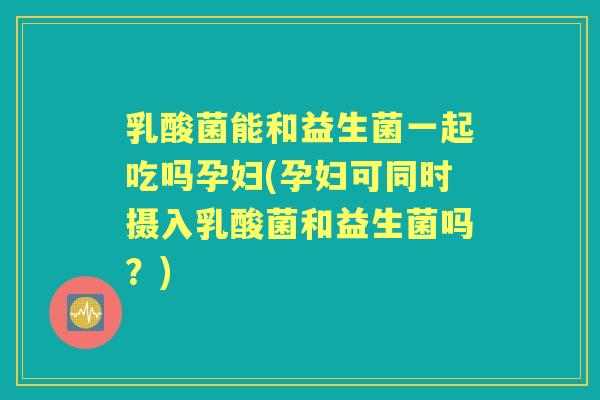 乳酸菌能和益生菌一起吃吗孕妇(孕妇可同时摄入乳酸菌和益生菌吗？)