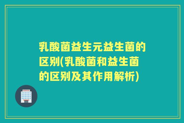 乳酸菌益生元益生菌的区别(乳酸菌和益生菌的区别及其作用解析)