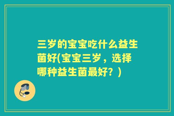 三岁的宝宝吃什么益生菌好(宝宝三岁，选择哪种益生菌好？)