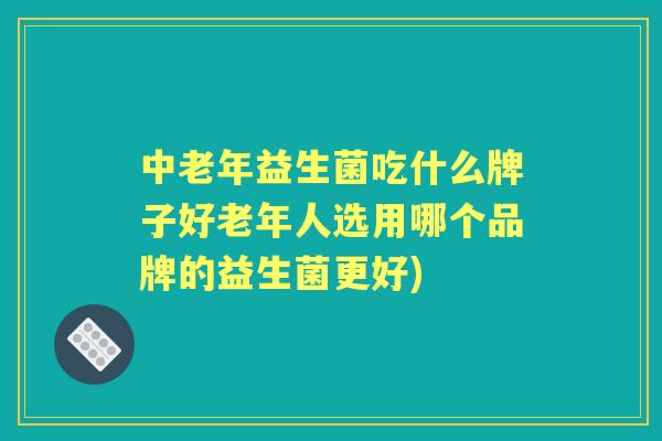 中老年益生菌吃什么牌子好老年人选用哪个品牌的益生菌更好)