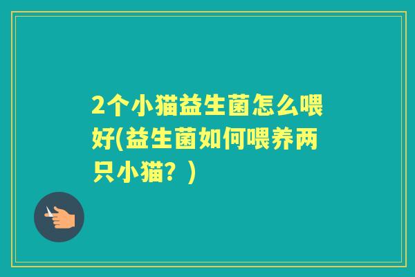 2个小猫益生菌怎么喂好(益生菌如何喂养两只小猫？)
