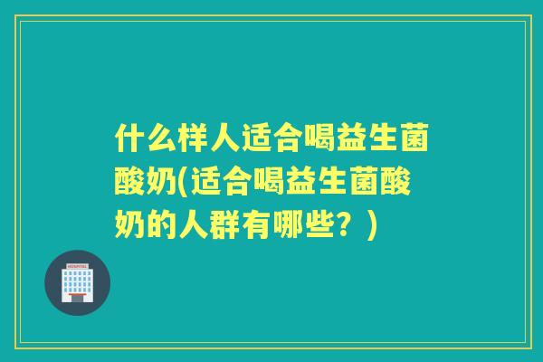 什么样人适合喝益生菌酸奶(适合喝益生菌酸奶的人群有哪些？)