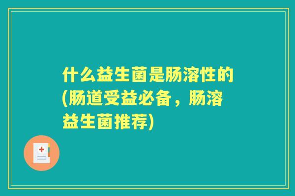 什么益生菌是肠溶性的(肠道受益必备，肠溶益生菌推荐)