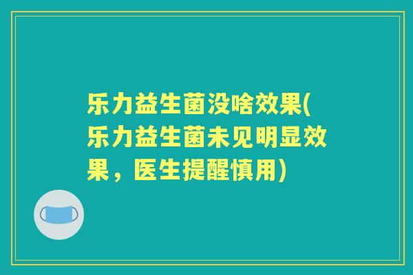 乐力益生菌没啥效果(乐力益生菌未见明显效果，医生提醒慎用)