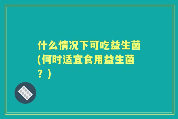 什么情况下可吃益生菌(何时适宜食用益生菌？)