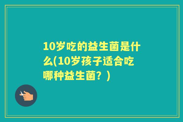 10岁吃的益生菌是什么(10岁孩子适合吃哪种益生菌？)