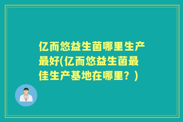亿而悠益生菌哪里生产好(亿而悠益生菌佳生产基地在哪里？)