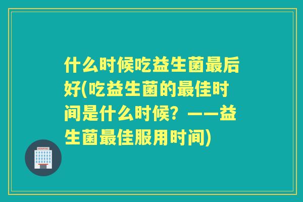 什么时候吃益生菌后好(吃益生菌的佳时间是什么时候？——益生菌佳服用时间)