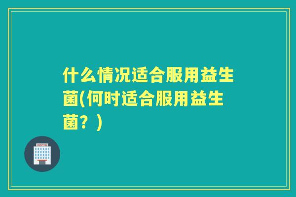 什么情况适合服用益生菌(何时适合服用益生菌？)