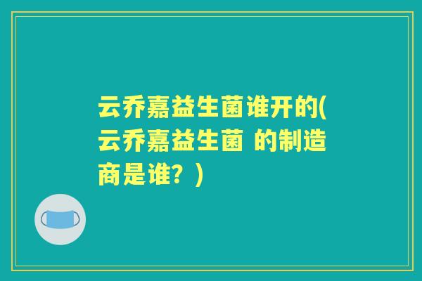 云乔嘉益生菌谁开的(云乔嘉益生菌 的制造商是谁？)