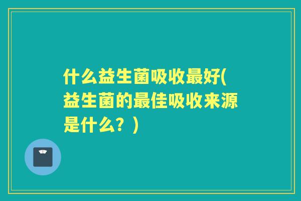 什么益生菌吸收好(益生菌的佳吸收来源是什么？)