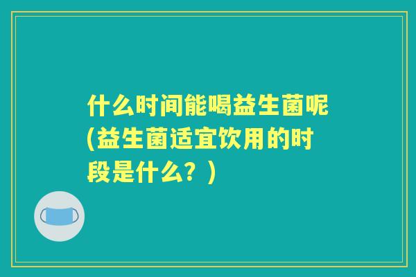 什么时间能喝益生菌呢(益生菌适宜饮用的时段是什么？)