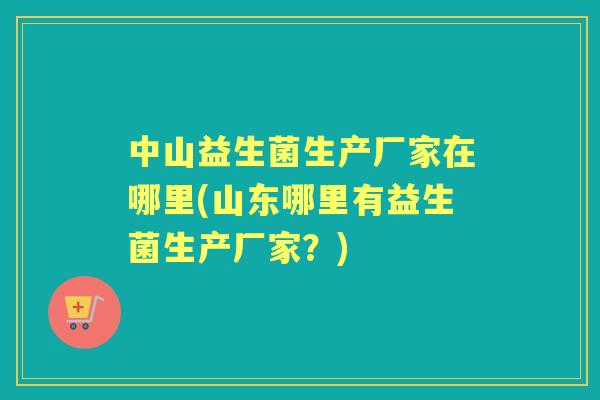 中山益生菌生产厂家在哪里(山东哪里有益生菌生产厂家？)