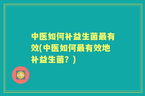 中医如何补益生菌有效(中医如何有效地补益生菌？)