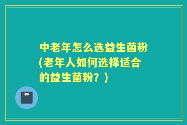 中老年怎么选益生菌粉(老年人如何选择适合的益生菌粉？)