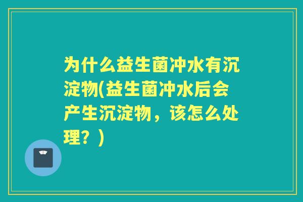 为什么益生菌冲水有沉淀物(益生菌冲水后会产生沉淀物，该怎么处理？)