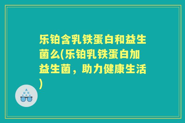 乐铂含乳铁蛋白和益生菌么(乐铂乳铁蛋白加益生菌，助力健康生活)