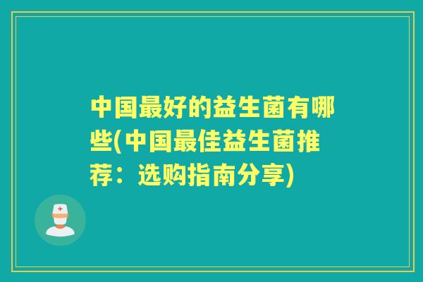 中国好的益生菌有哪些(中国佳益生菌推荐：选购指南分享)