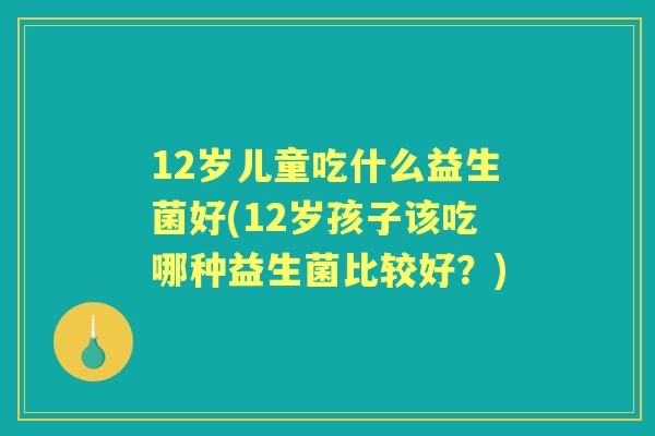 12岁儿童吃什么益生菌好(12岁孩子该吃哪种益生菌比较好？)