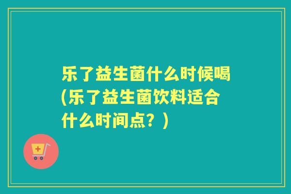 乐了益生菌什么时候喝(乐了益生菌饮料适合什么时间点？)