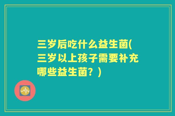 三岁后吃什么益生菌(三岁以上孩子需要补充哪些益生菌？)