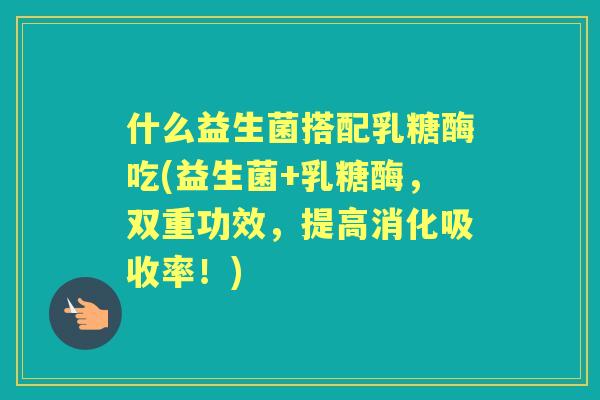 什么益生菌搭配乳糖酶吃(益生菌+乳糖酶，双重功效，提高消化吸收率！)