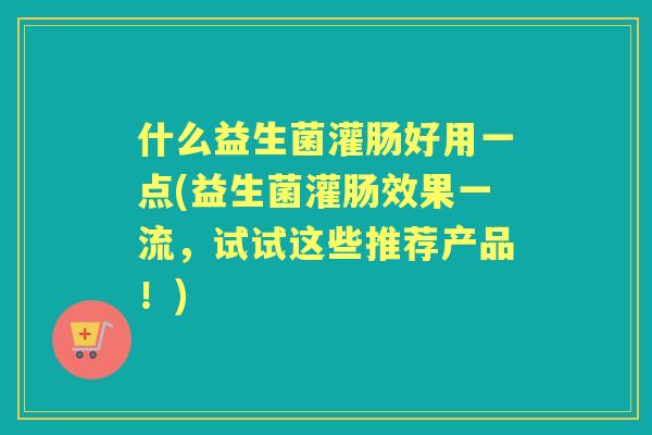 什么益生菌灌肠好用一点(益生菌灌肠效果一流，试试这些推荐产品！)