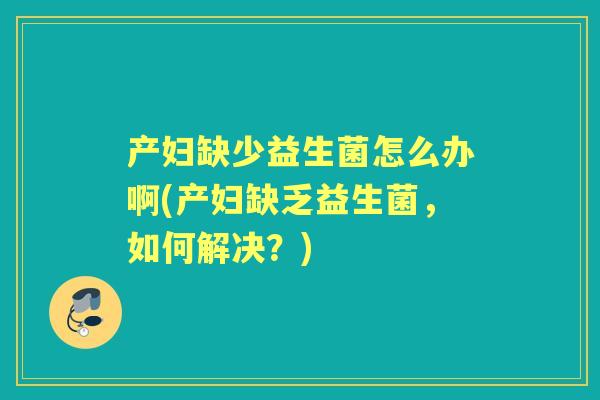 产妇缺少益生菌怎么办啊(产妇缺乏益生菌，如何解决？)