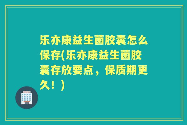 乐亦康益生菌胶囊怎么保存(乐亦康益生菌胶囊存放要点，保质期更久！)