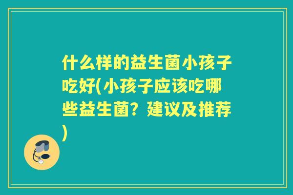什么样的益生菌小孩子吃好(小孩子应该吃哪些益生菌？建议及推荐)