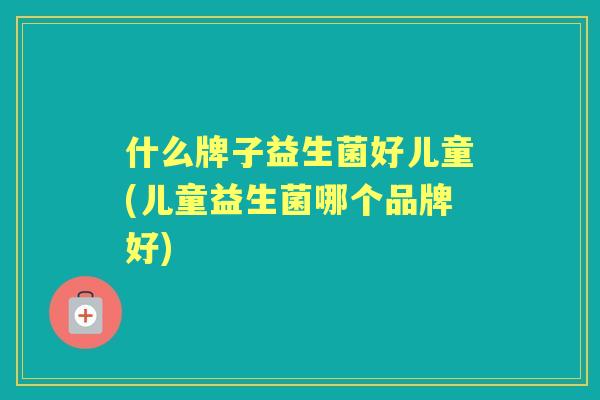 什么牌子益生菌好儿童(儿童益生菌哪个品牌好)